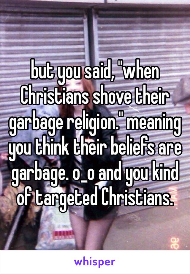 but you said, "when Christians shove their garbage religion." meaning you think their beliefs are garbage. o_o and you kind of targeted Christians. 