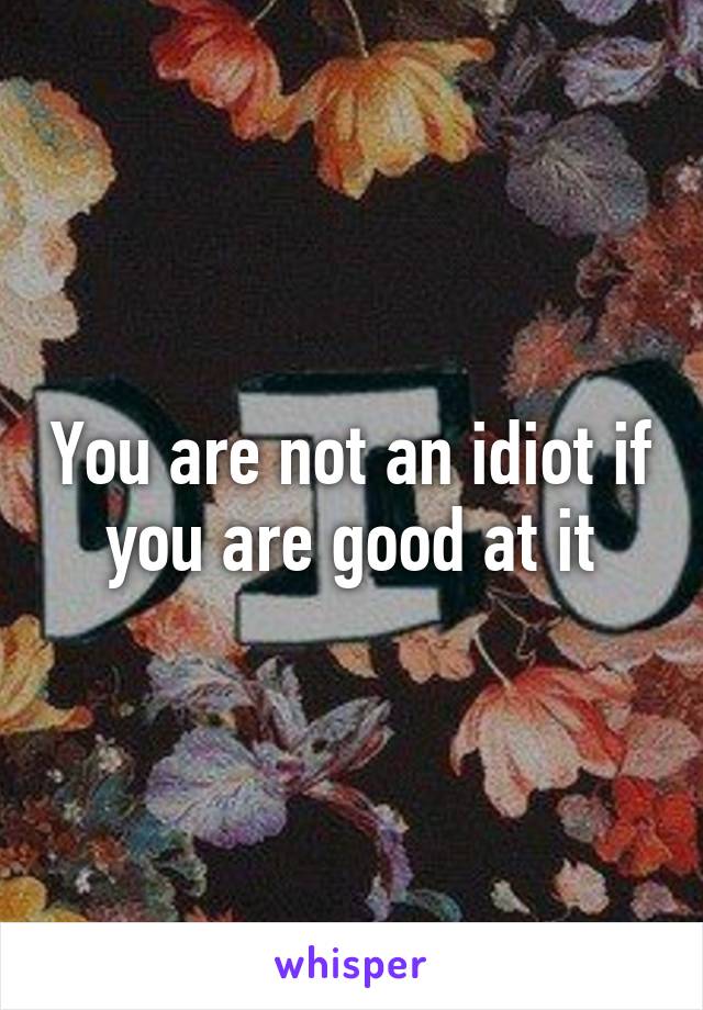 You are not an idiot if you are good at it