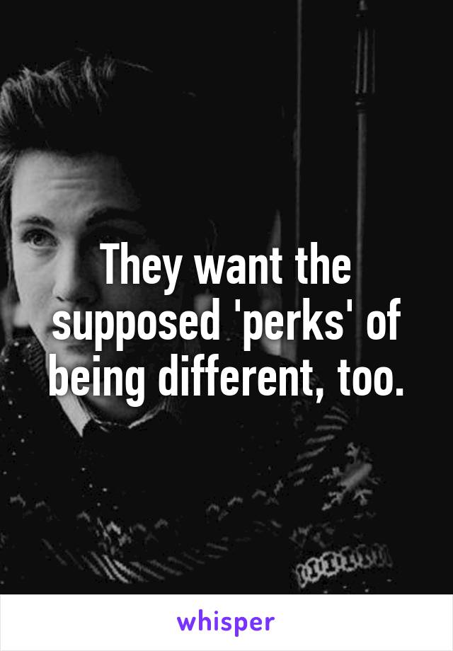 They want the supposed 'perks' of being different, too.