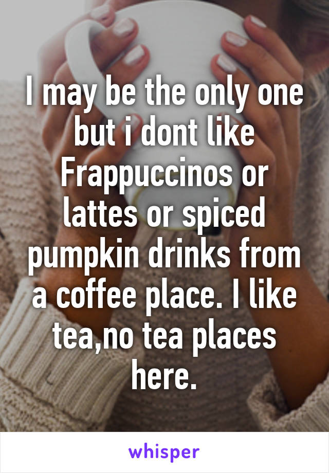 I may be the only one but i dont like Frappuccinos or lattes or spiced pumpkin drinks from a coffee place. I like tea,no tea places here.