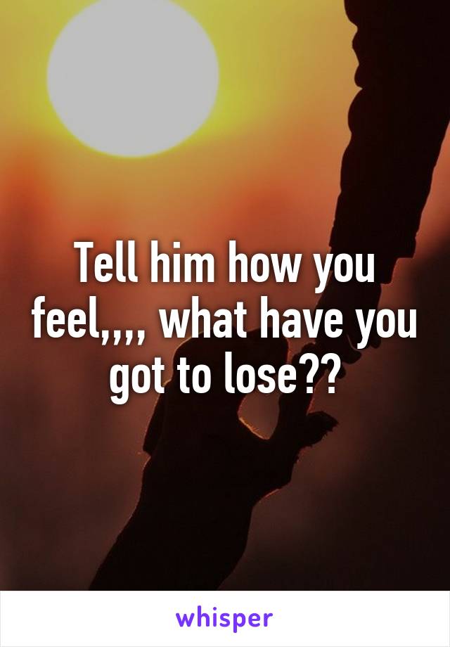 Tell him how you feel,,,, what have you got to lose??