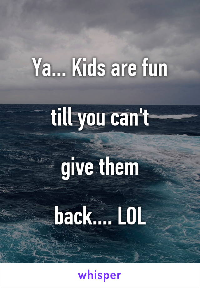 Ya... Kids are fun

till you can't

give them

back.... LOL