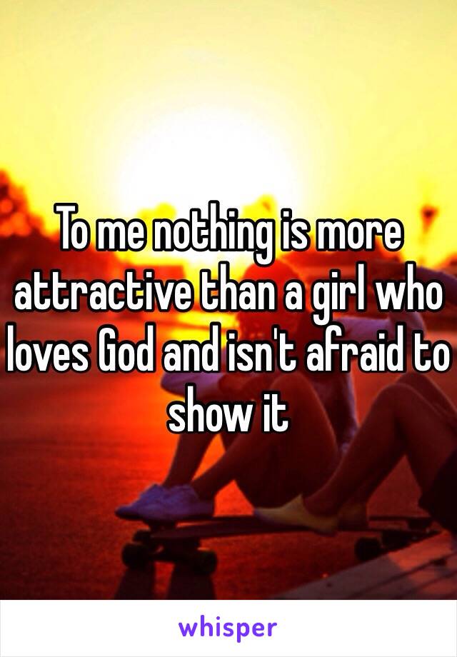 To me nothing is more attractive than a girl who loves God and isn't afraid to show it 