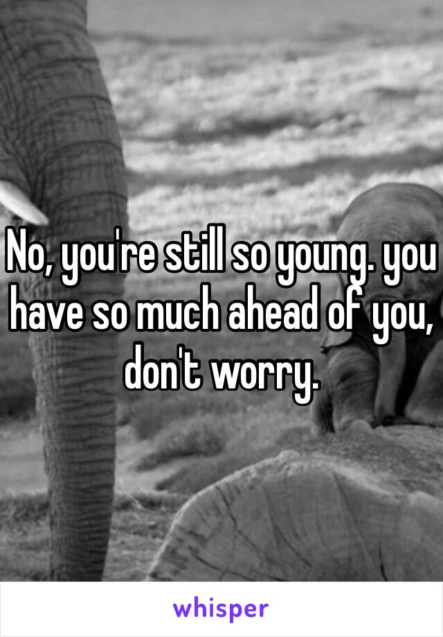 No, you're still so young. you have so much ahead of you, don't worry. 