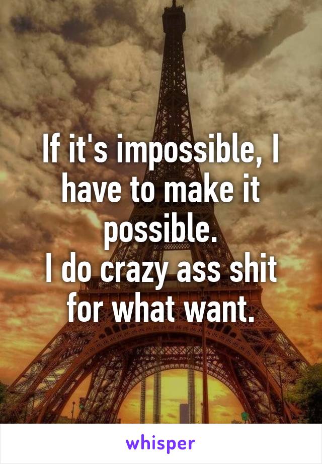 If it's impossible, I have to make it possible.
I do crazy ass shit for what want.