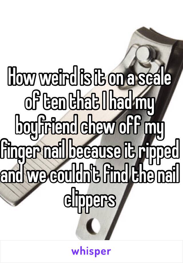 How weird is it on a scale of ten that I had my boyfriend chew off my finger nail because it ripped and we couldn't find the nail clippers 