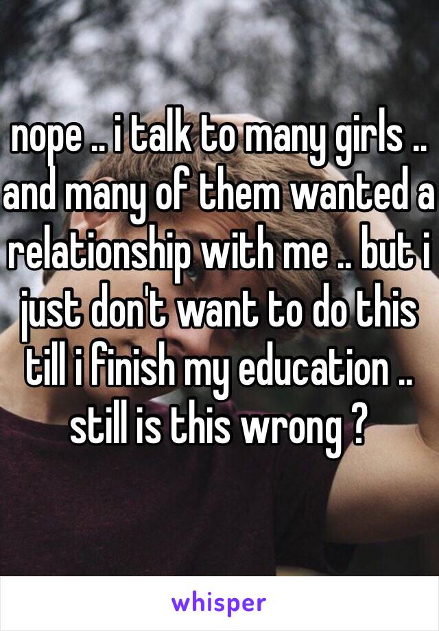 nope .. i talk to many girls .. and many of them wanted a relationship with me .. but i just don't want to do this till i finish my education .. still is this wrong ?