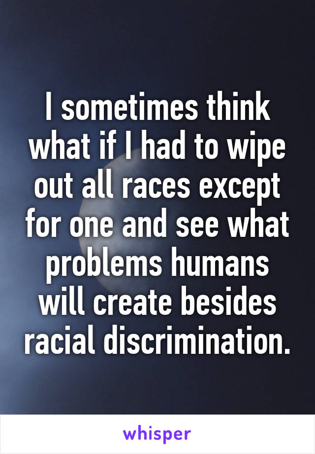 I sometimes think what if I had to wipe out all races except for one and see what problems humans will create besides racial discrimination.