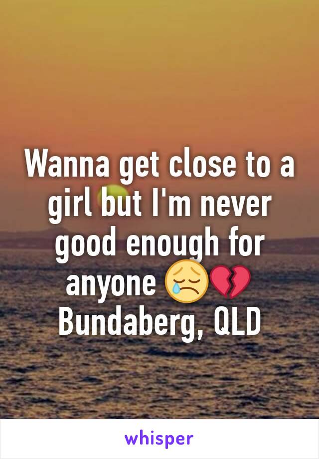 Wanna get close to a girl but I'm never good enough for anyone ðŸ˜¢ðŸ’” Bundaberg, QLD
