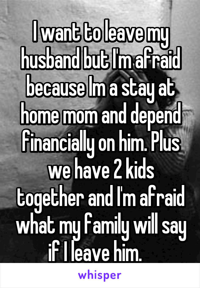 I want to leave my husband but I'm afraid because Im a stay at home mom and depend financially on him. Plus we have 2 kids together and I'm afraid what my family will say if I leave him.   