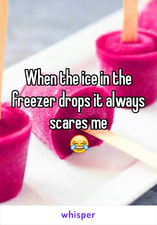 When the ice in the freezer drops it always scares me
ðŸ˜‚