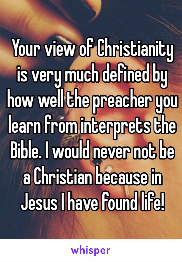 Your view of Christianity is very much defined by how well the preacher you learn from interprets the Bible. I would never not be a Christian because in Jesus I have found life! 
 