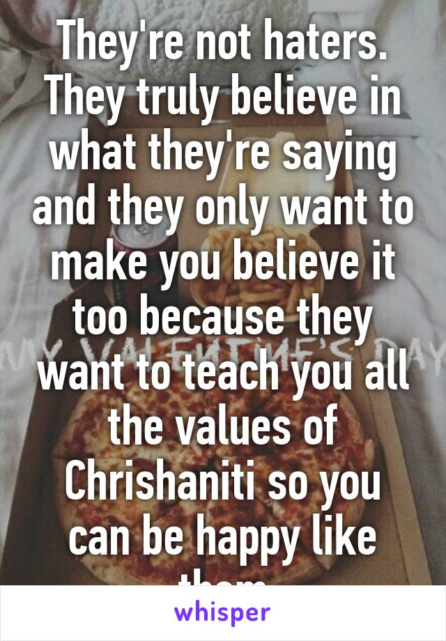 They're not haters. They truly believe in what they're saying and they only want to make you believe it too because they want to teach you all the values of Chrishaniti so you can be happy like them