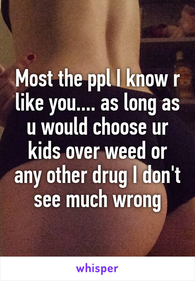 Most the ppl I know r like you.... as long as u would choose ur kids over weed or any other drug I don't see much wrong