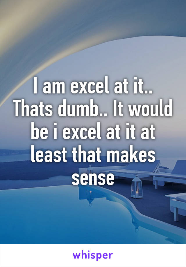 I am excel at it.. Thats dumb.. It would be i excel at it at least that makes sense