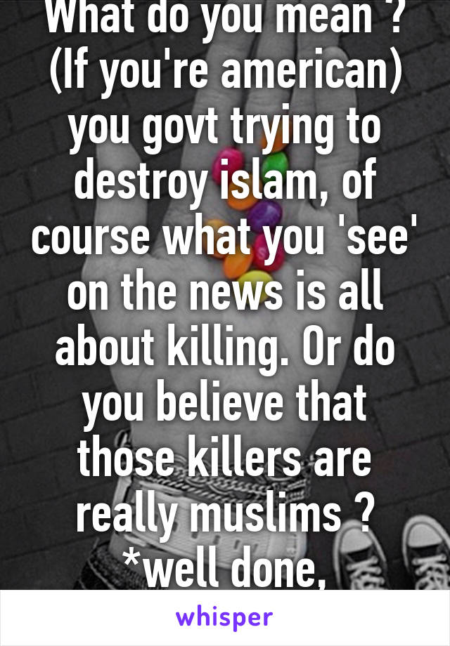 What do you mean ? (If you're american) you govt trying to destroy islam, of course what you 'see' on the news is all about killing. Or do you believe that those killers are really muslims ? *well done, pentagon*