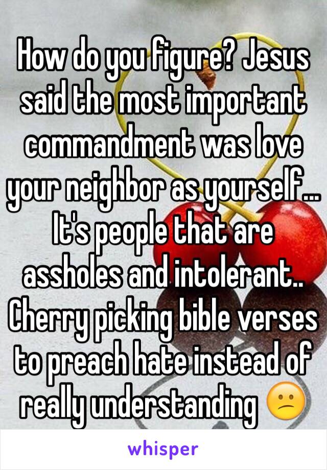 How do you figure? Jesus said the most important commandment was love your neighbor as yourself... It's people that are assholes and intolerant.. Cherry picking bible verses to preach hate instead of really understanding 😕