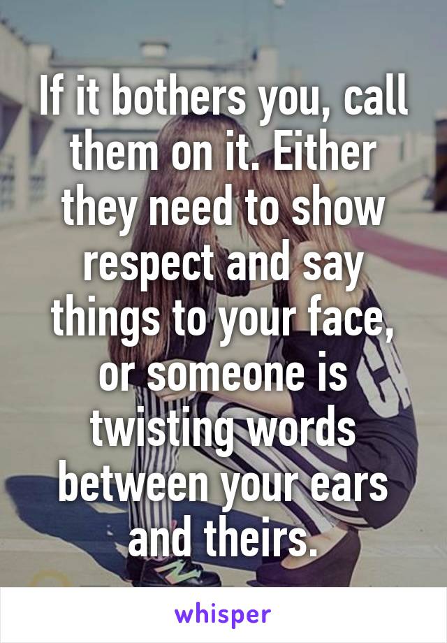 If it bothers you, call them on it. Either they need to show respect and say things to your face, or someone is twisting words between your ears and theirs.