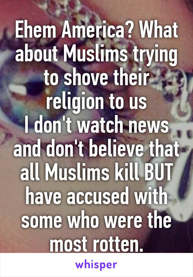 Ehem America? What about Muslims trying to shove their religion to us
I don't watch news and don't believe that all Muslims kill BUT have accused with some who were the most rotten.