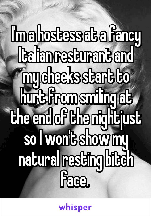 I'm a hostess at a fancy Italian resturant and my cheeks start to hurt from smiling at the end of the nightjust so I won't show my natural resting bitch face. 