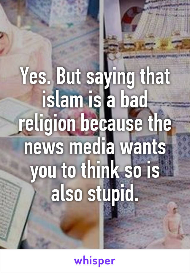 Yes. But saying that islam is a bad religion because the news media wants you to think so is also stupid.