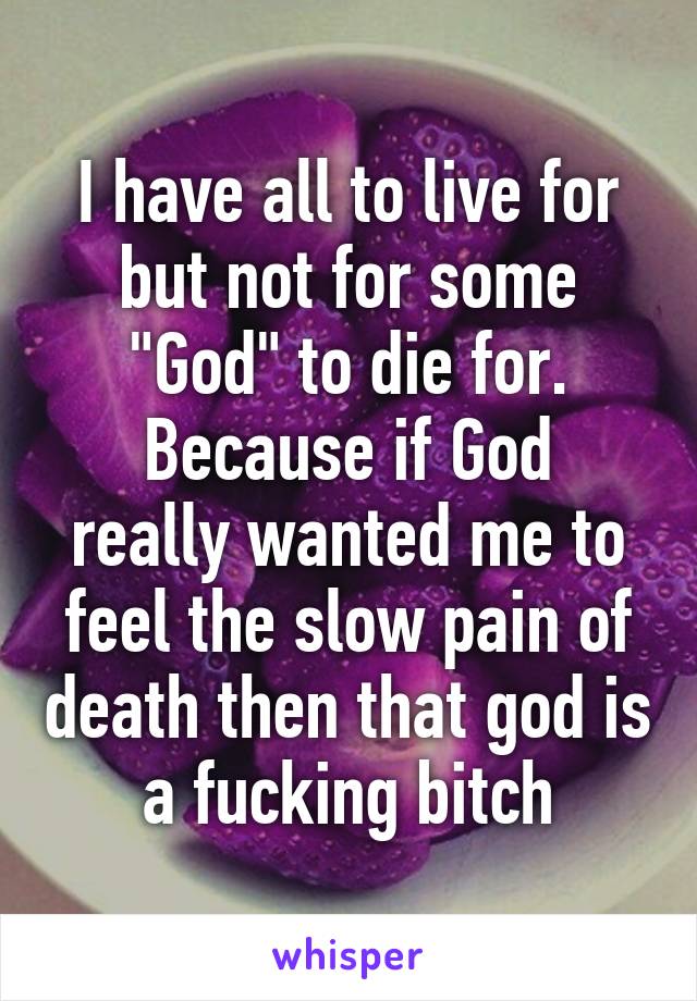 I have all to live for but not for some "God" to die for.
Because if God really wanted me to feel the slow pain of death then that god is a fucking bitch