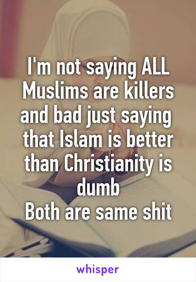 I'm not saying ALL Muslims are killers and bad just saying  that Islam is better than Christianity is dumb
Both are same shit