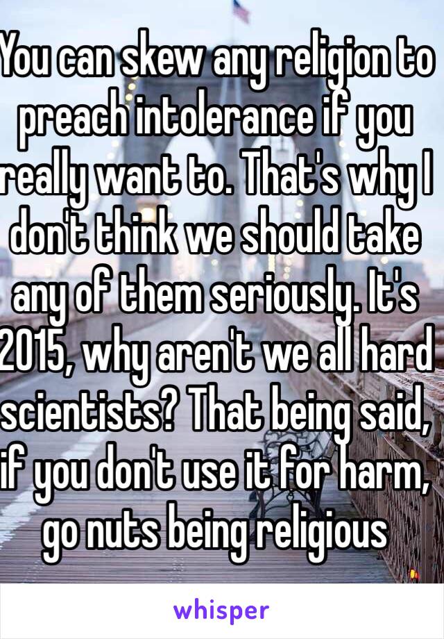 You can skew any religion to preach intolerance if you really want to. That's why I don't think we should take any of them seriously. It's 2015, why aren't we all hard scientists? That being said, if you don't use it for harm, go nuts being religious 