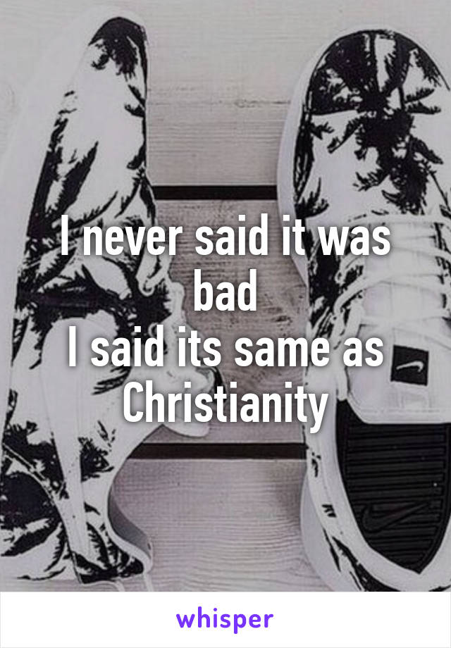 I never said it was bad
I said its same as Christianity