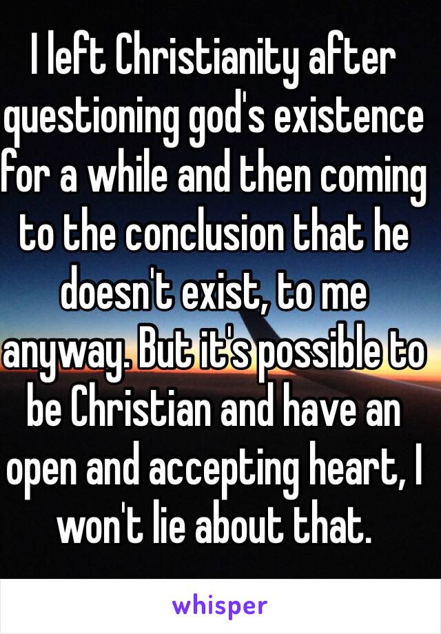 I left Christianity after questioning god's existence for a while and then coming to the conclusion that he doesn't exist, to me anyway. But it's possible to be Christian and have an open and accepting heart, I won't lie about that.