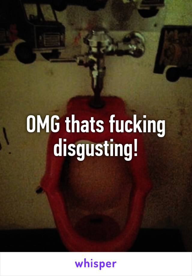 OMG thats fucking disgusting!