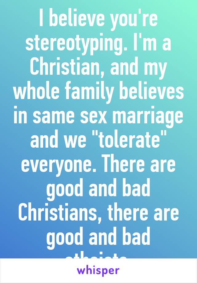 I believe you're stereotyping. I'm a Christian, and my whole family believes in same sex marriage and we "tolerate" everyone. There are good and bad Christians, there are good and bad atheists.