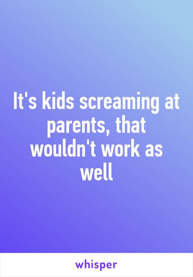 It's kids screaming at parents, that wouldn't work as well