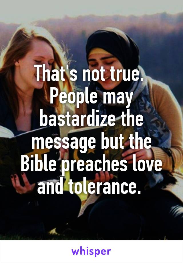 That's not true.  People may bastardize the message but the Bible preaches love and tolerance. 