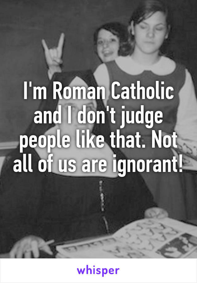 I'm Roman Catholic and I don't judge people like that. Not all of us are ignorant! 