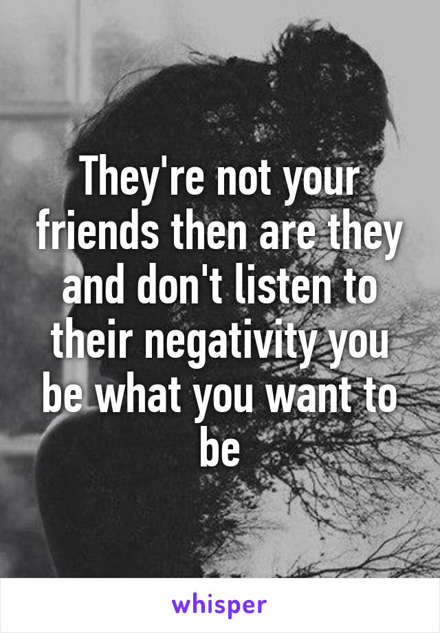 They're not your friends then are they and don't listen to their negativity you be what you want to be