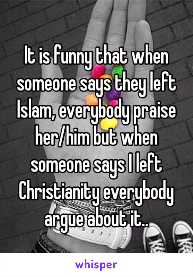 It is funny that when someone says they left Islam, everybody praise her/him but when someone says I left Christianity everybody argue about it..