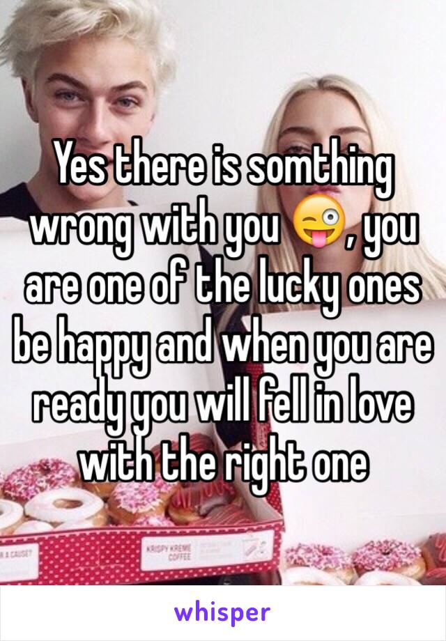 Yes there is somthing wrong with you 😜, you are one of the lucky ones be happy and when you are ready you will fell in love with the right one