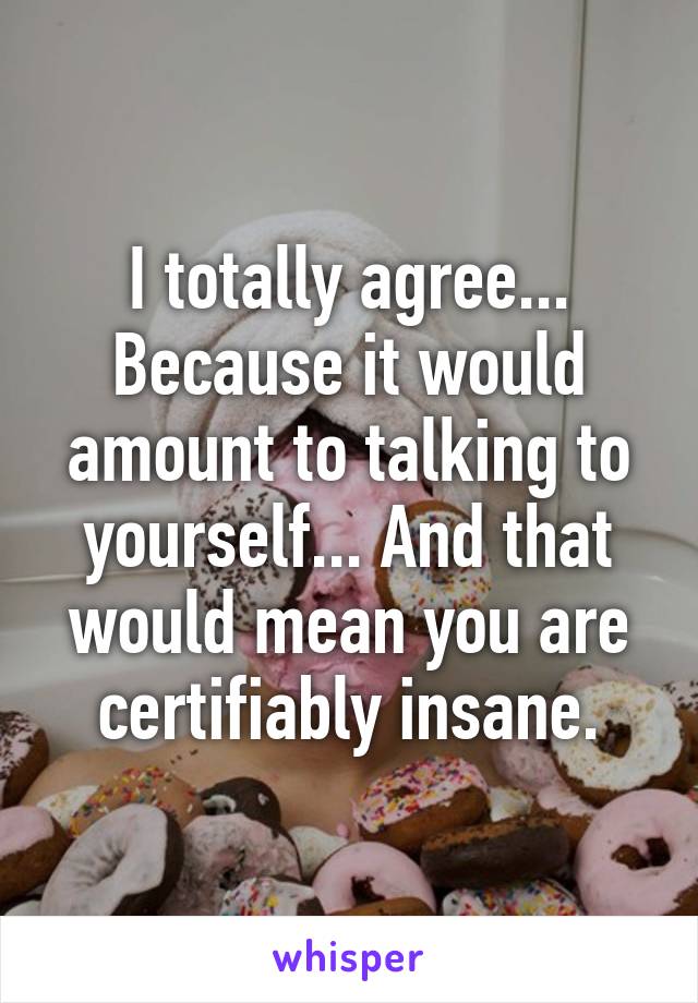 I totally agree... Because it would amount to talking to yourself... And that would mean you are certifiably insane.