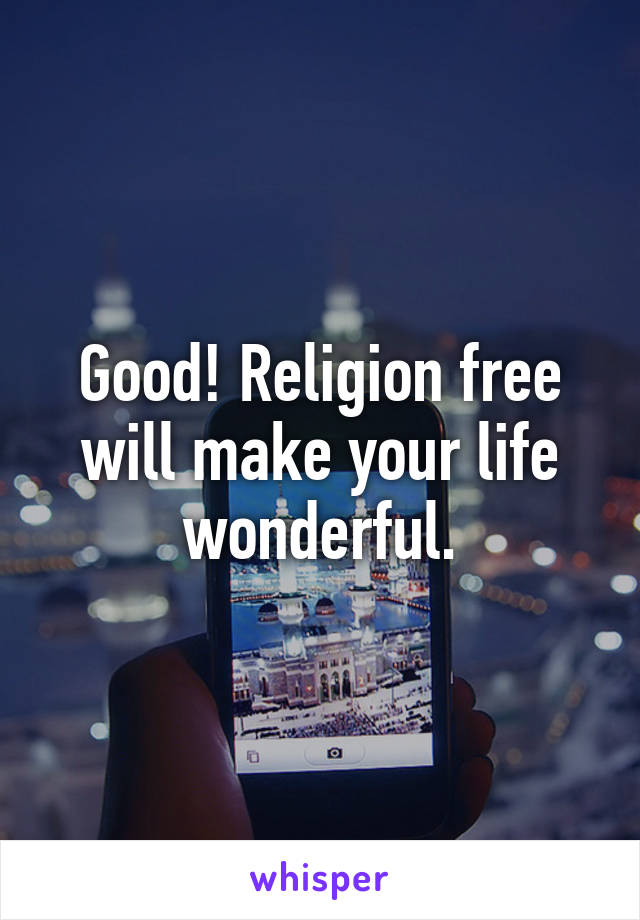 Good! Religion free will make your life wonderful.