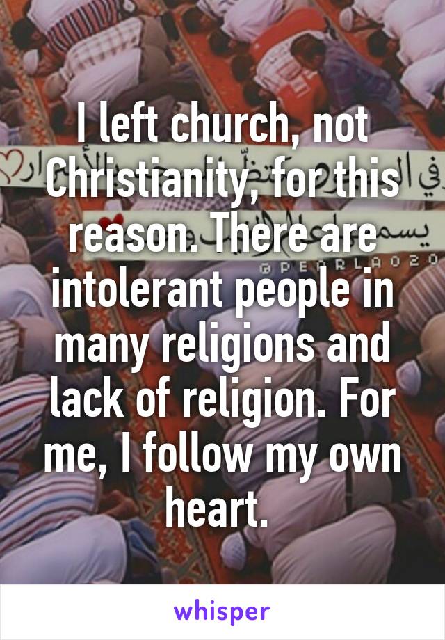 I left church, not Christianity, for this reason. There are intolerant people in many religions and lack of religion. For me, I follow my own heart. 