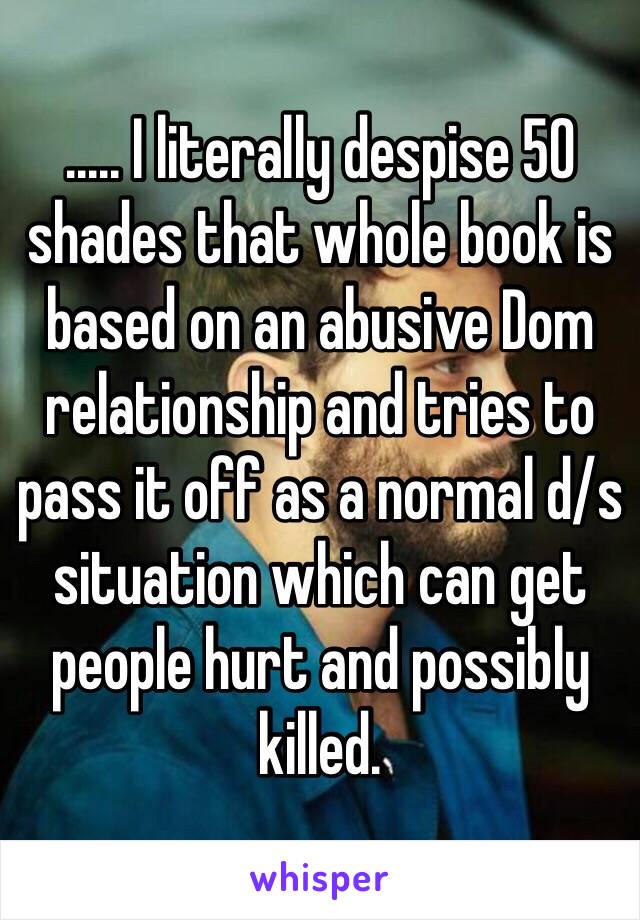 ..... I literally despise 50 shades that whole book is based on an abusive Dom relationship and tries to pass it off as a normal d/s situation which can get people hurt and possibly killed.