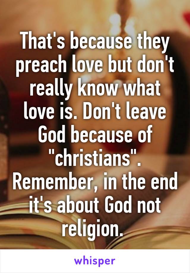 That's because they preach love but don't really know what love is. Don't leave God because of "christians". Remember, in the end it's about God not religion. 