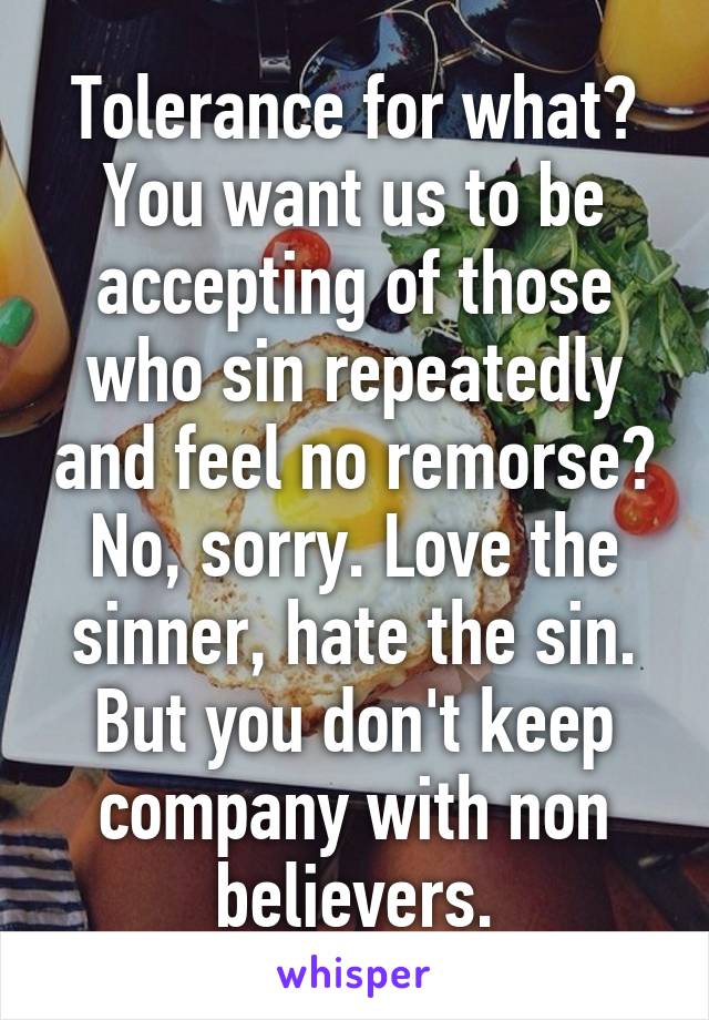 Tolerance for what? You want us to be accepting of those who sin repeatedly and feel no remorse? No, sorry. Love the sinner, hate the sin. But you don't keep company with non believers.