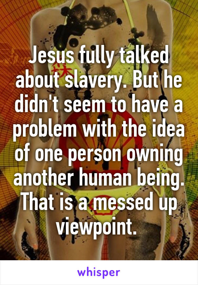 Jesus fully talked about slavery. But he didn't seem to have a problem with the idea of one person owning another human being. That is a messed up viewpoint. 