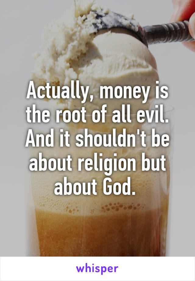 Actually, money is the root of all evil. And it shouldn't be about religion but about God. 