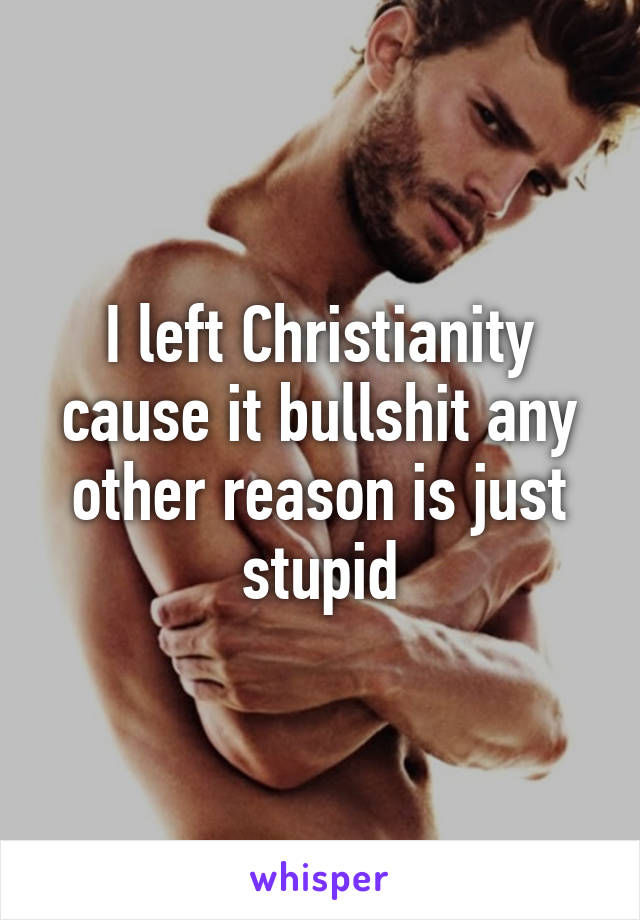 I left Christianity cause it bullshit any other reason is just stupid