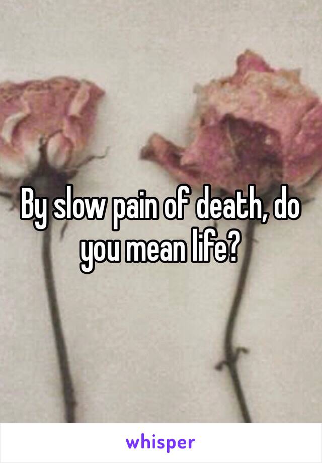 By slow pain of death, do you mean life?