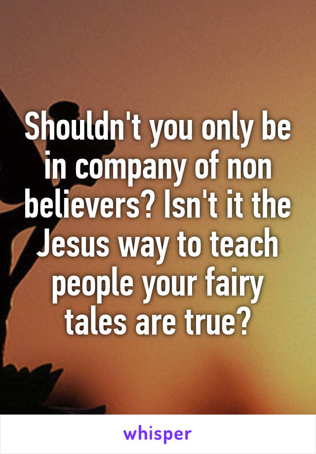 Shouldn't you only be in company of non believers? Isn't it the Jesus way to teach people your fairy tales are true?