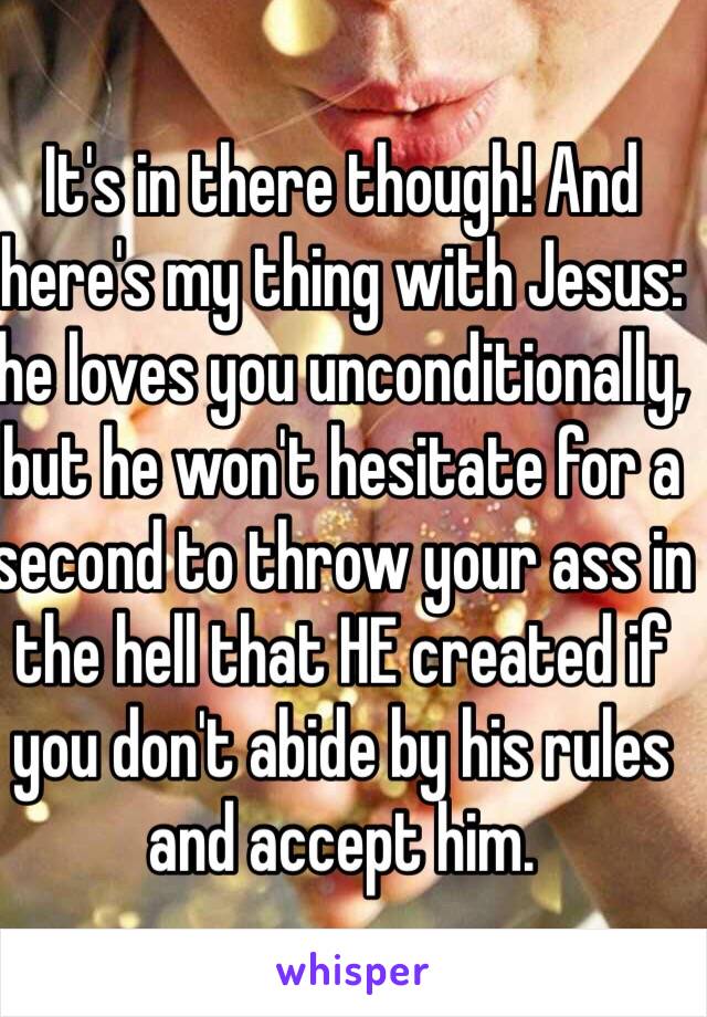 It's in there though! And here's my thing with Jesus: he loves you unconditionally, but he won't hesitate for a second to throw your ass in the hell that HE created if you don't abide by his rules and accept him. 